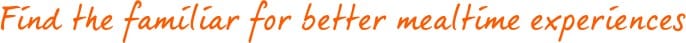 Find the familiar for better mealtime experiences Find the familiar for better mealtime experiences