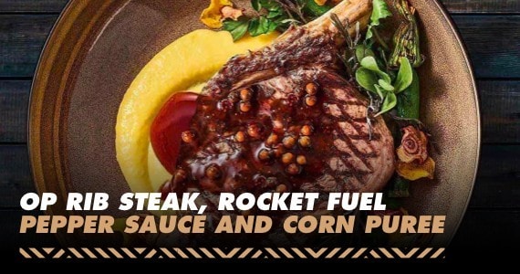 OP Rib Steak, Rocket Fuel Pepper Sauce, Corn Puree OP Rib Steak, Rocket Fuel Pepper Sauce, Corn Puree