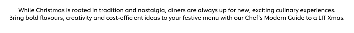 While Christmas is rooted in tradition and nostalgia, diners are always up for new, exciting culinary experiences. Bring bold flavours, creativity and cost-efficient ideas to your festive menu with our Chef’s Modern Guide to a LIT Xmas.