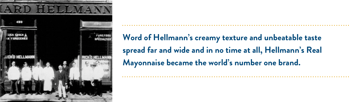 Word of Hellmann’s creamy texture and unbeatable taste spread far and wide and in no time at all, Hellmann’s Real Mayonnaise became the world’s number one brand. Word of Hellmann’s creamy texture and unbeatable taste spread far and wide and in no time at all, Hellmann’s Real Mayonnaise became the world’s number one brand.